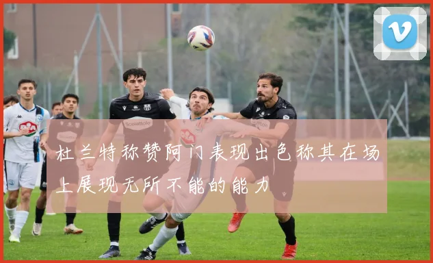 杜兰特称赞阿门表现出色称其在场上展现无所不能的能力