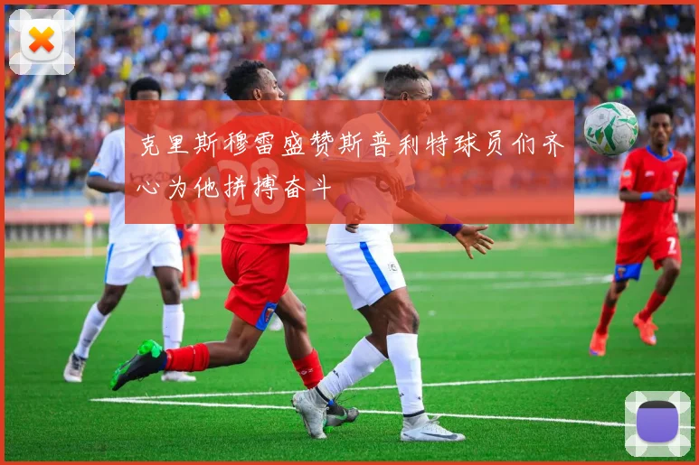 克里斯穆雷盛赞斯普利特球员们齐心为他拼搏奋斗