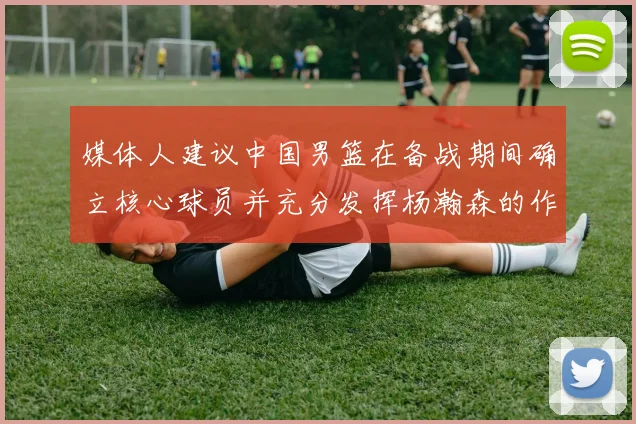 媒体人建议中国男篮在备战期间确立核心球员并充分发挥杨瀚森的作用