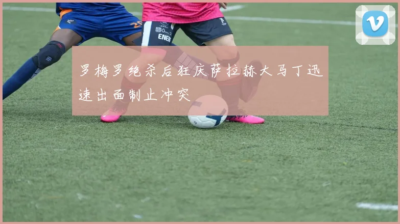 罗梅罗绝杀后狂庆萨拉赫大马丁迅速出面制止冲突
