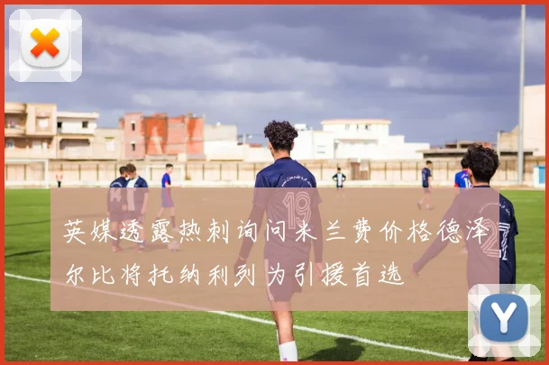 英媒透露热刺询问米兰费价格德泽尔比将托纳利列为引援首选