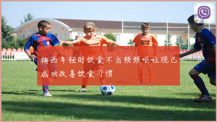 梅西年轻时饮食不当频频呕吐现已成功改善饮食习惯