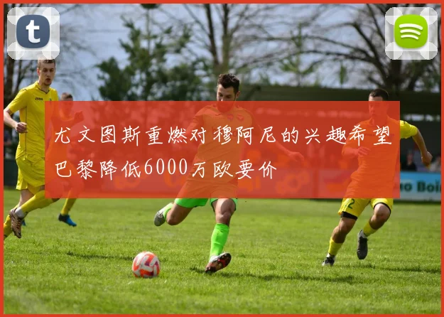 尤文图斯重燃对穆阿尼的兴趣希望巴黎降低6000万欧要价