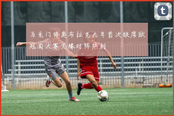 马竞门将奥布拉克九年首次缺席欧冠淘汰赛无缘对阵热刺