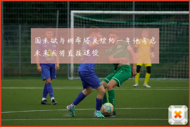 国米欲与姆希塔良续约一年他考虑未来或将直接退役
