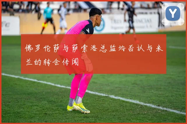 佛罗伦萨与萨索洛总监均否认与米兰的转会传闻