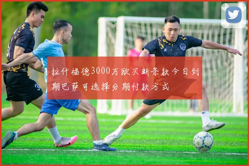 拉什福德3000万欧买断条款今日到期巴萨可选择分期付款方式