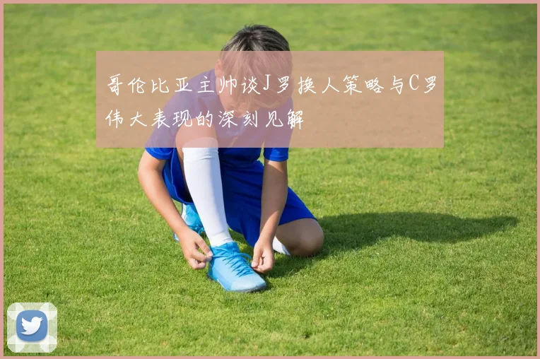 哥伦比亚主帅谈J罗换人策略与C罗伟大表现的深刻见解