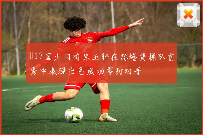 U17国少门将朱玉轩在赫塔费梯队首秀中表现出色成功零封对手