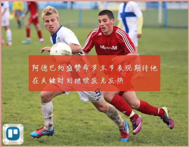 阿德巴约盛赞希罗末节表现期待他在关键时刻继续发光发热