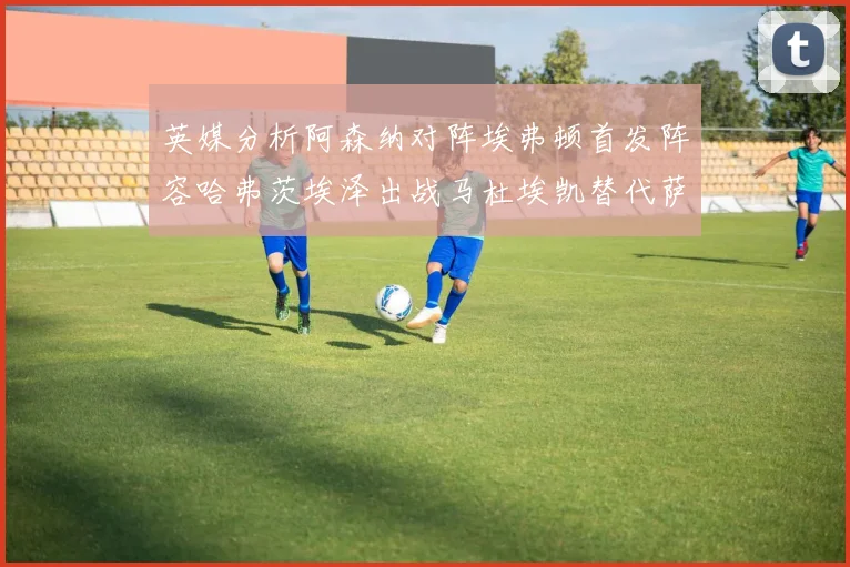 英媒分析阿森纳对阵埃弗顿首发阵容哈弗茨埃泽出战马杜埃凯替代萨卡