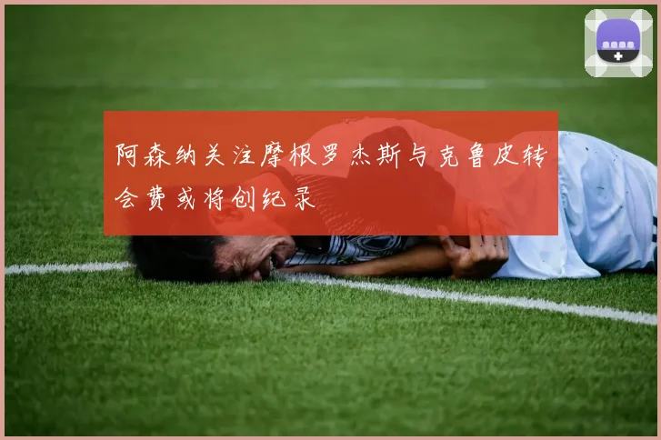 阿森纳关注摩根罗杰斯与克鲁皮转会费或将创纪录