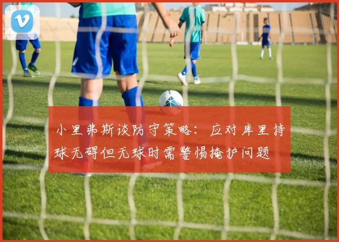 小里弗斯谈防守策略：应对库里持球无碍但无球时需警惕掩护问题