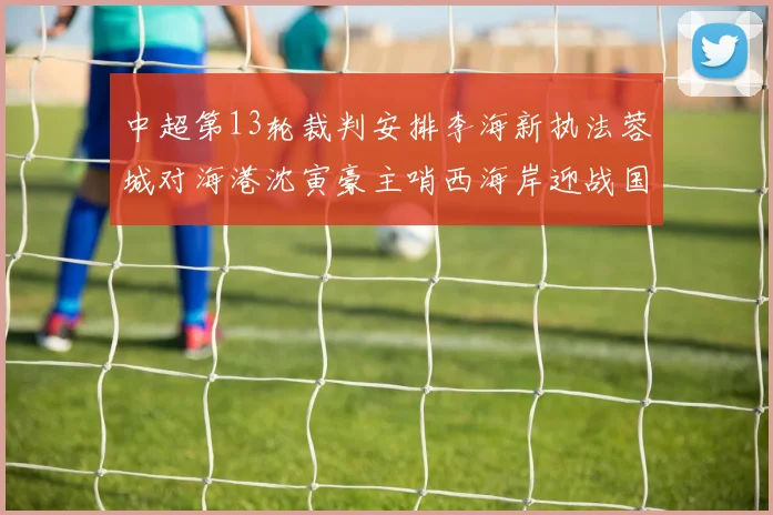 中超第13轮裁判安排李海新执法蓉城对海港沈寅豪主哨西海岸迎战国安