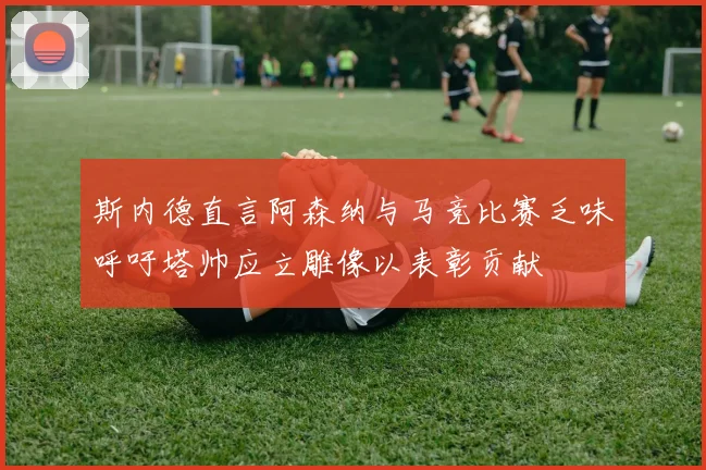 斯内德直言阿森纳与马竞比赛乏味呼吁塔帅应立雕像以表彰贡献