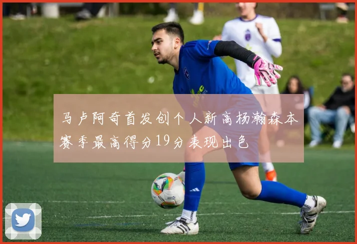 马卢阿奇首发创个人新高杨瀚森本赛季最高得分19分表现出色