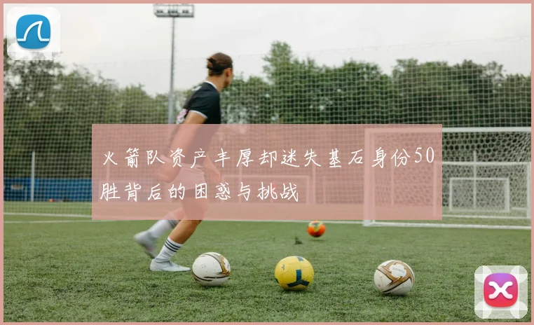 火箭队资产丰厚却迷失基石身份50胜背后的困惑与挑战