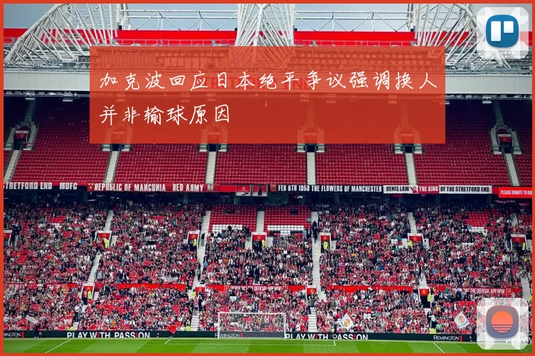 加克波回应日本绝平争议强调换人并非输球原因