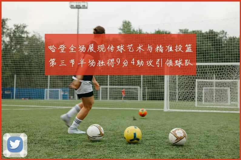 哈登全场展现传球艺术与精准投篮第三节半场独得9分4助攻引领球队领先
