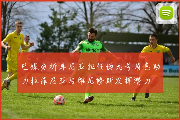 巴媒分析库尼亚担任伪九号角色助力拉菲尼亚与维尼修斯发挥潜力