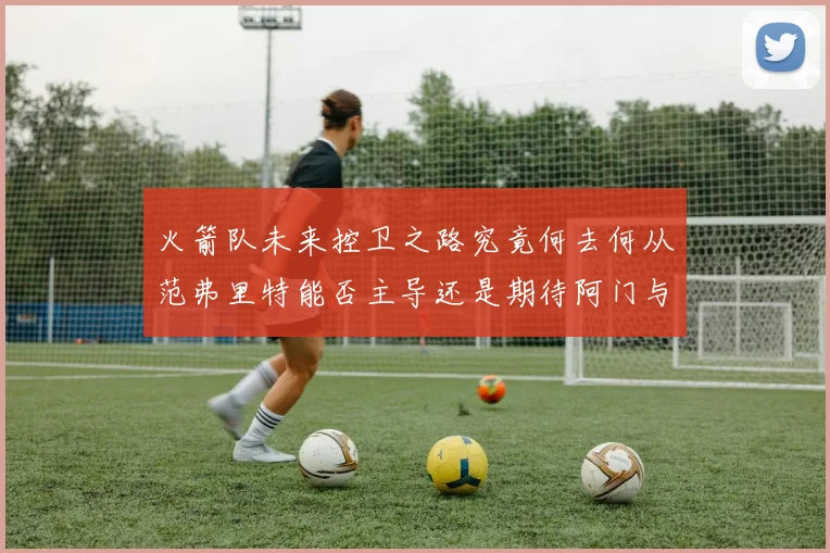 火箭队未来控卫之路究竟何去何从范弗里特能否主导还是期待阿门与谢泼德崛起