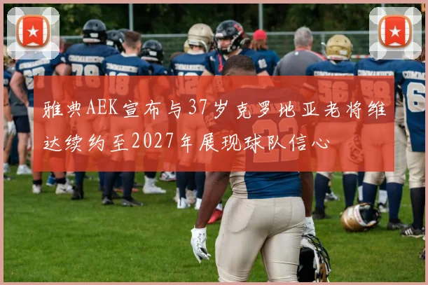 雅典AEK宣布与37岁克罗地亚老将维达续约至2027年展现球队信心