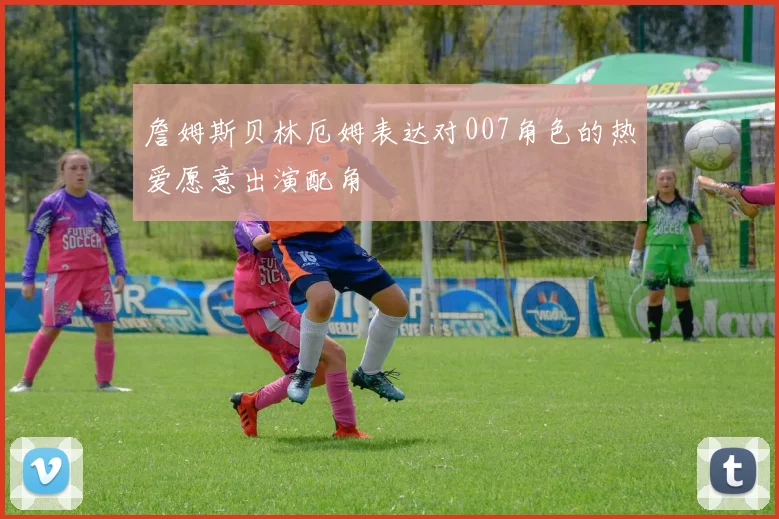 詹姆斯贝林厄姆表达对007角色的热爱愿意出演配角