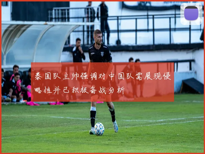 泰国队主帅强调对中国队需展现侵略性并已积极备战分析