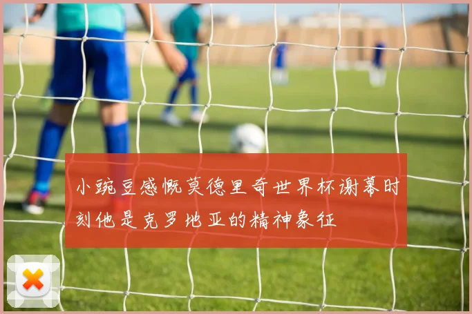 小豌豆感慨莫德里奇世界杯谢幕时刻他是克罗地亚的精神象征