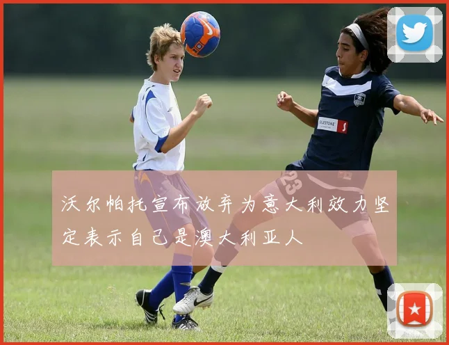 沃尔帕托宣布放弃为意大利效力坚定表示自己是澳大利亚人